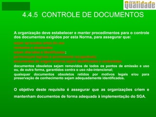 4.4.5 CONTROLE DE DOCUMENTOS
A organização deve estabelecer e manter procedimentos para o controle
dos documentos exigidos por esta Norma, para assegurar que:
sejam aprovados antes do uso
revisados e atualizados
sejam alterados e identificados;
permaneçam legíveis e prontamente recuperáveis;
documentos de origem externa sejam identificados e controlados
documentos obsoletos sejam removidos de todos os pontos de emissão e uso
ou, de outra forma, garantidos contra o uso não-intencional;
quaisquer documentos obsoletos retidos por motivos legais e/ou para
preservação de conhecimento sejam adequadamente identificados.
O objetivo deste requisito é assegurar que as organizações criem e
mantenham documentos de forma adequada à implementação do SGA.
 