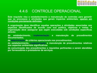 4.4.6 CONTROLE OPERACIONAL
Este requisito visa o estabelecimento e manutenção de controles para garantir
que os processos e atividades que geram impactos ambientais, operem em
condições previamente definidas.
A organização deve identificar aquelas operações e atividades associadas aos
aspectos identificados de acordo com sua política, objetivos e metas. A
organização deve assegurar que sejam executadas sob condições específicas
através:
do estabelecimento, implementação e manutenção de procedimentos
documentados;
da determinação de critérios operacionais nos procedimentos;
do estabelecimento, implementação e manutenção de procedimentos relativos
aos aspectos ambientais significativos
da comunicação dos procedimentos e requisitos pertinentes a serem atendidos
por fornecedores e prestadores de serviços.
 