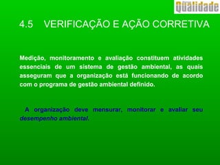 4.5 VERIFICAÇÃO E AÇÃO CORRETIVA
Medição, monitoramento e avaliação constituem atividades
essenciais de um sistema de gestão ambiental, as quais
asseguram que a organização está funcionando de acordo
com o programa de gestão ambiental definido.
A organização deve mensurar, monitorar e avaliar seu
desempenho ambiental.
 