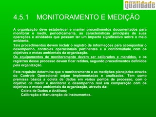A organização deve estabelecer e manter procedimentos documentados para
monitorar e medir, periodicamente, as características principais de suas
operações e atividades que possam ter um impacto significativo sobre o meio
ambiente.
Tais procedimentos devem incluir o registro de informações para acompanhar o
desempenho, controles operacionais pertinentes e a conformidade com os
objetivos e metas ambientais da organização.
Os equipamentos de monitoramento devem ser calibrados e mantidos, e os
registros desse processo devem ficar retidos, segundo procedimentos definidos
pela organização.
Este requisito determina que o monitoramento e as medições planejadas através
do Controle Operacional sejam implementadas e analisadas. Tem como
premissa básica a coleta de dados em vários pontos de processo, com o
objetivo de medir e monitorar o desempenho real em comparação com os
objetivos e metas ambientais da organização, através da:
Coleta de Dados e Análises;
Calibração e Manutenção de Instrumentos.
4.5.1 MONITORAMENTO E MEDIÇÃO
 