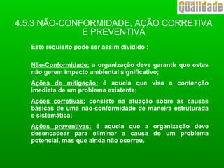Este requisito pode ser assim dividido :
Não-Conformidade: a organização deve garantir que estas
não gerem impacto ambiental significativo;
Ações de mitigação: é aquela que visa a contenção
imediata de um problema existente;
Ações corretivas: consiste na atuação sobre as causas
básicas de uma não-conformidade de maneira estruturada
e sistemática;
Ações preventivas: é aquela que a organização deve
desencadear para eliminar a causa de um problema
potencial, mas que ainda não ocorreu.
4.5.3 NÃO-CONFORMIDADE, AÇÃO CORRETIVA
E PREVENTIVA
 
