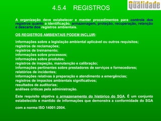 A organização deve estabelecer e manter procedimentos para controle dos
registros quanto a identificação, armazenagem, proteção, recuperação, retenção
e descarte dos registros ambientais.
OS REGISTROS AMBIENTAIS PODEM INCLUIR:
informações sobre a legislação ambiental aplicável ou outros requisitos;
registros de reclamações;
registros de treinamento;
informações sobre processos;
informações sobre produtos;
registros de inspeção, manutenção e calibração;
informações pertinentes sobre prestadores de serviços e fornecedores;
relatórios de incidentes;
informações relativas à preparação e atendimento a emergências;
registros de impactos ambientais significativos;
resultados de auditorias;
análises críticas pela administração.
Este requisito objetiva o armazenamento do histórico do SGA. É um conjunto
estabelecido e mantido de informações que demonstra a conformidade do SGA
com a norma ISO 14001:2004.
4.5.4 REGISTROS
 