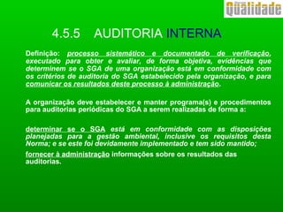4.5.5 AUDITORIA INTERNA
Definição: processo sistemático e documentado de verificação,
executado para obter e avaliar, de forma objetiva, evidências que
determinem se o SGA de uma organização está em conformidade com
os critérios de auditoria do SGA estabelecido pela organização, e para
comunicar os resultados deste processo à administração.
A organização deve estabelecer e manter programa(s) e procedimentos
para auditorias periódicas do SGA a serem realizadas de forma a:
determinar se o SGA está em conformidade com as disposições
planejadas para a gestão ambiental, inclusive os requisitos desta
Norma; e se este foi devidamente implementado e tem sido mantido;
fornecer à administração informações sobre os resultados das
auditorias.
 