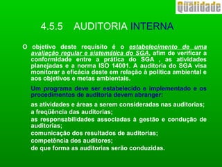 O objetivo deste requisito é o estabelecimento de uma
avaliação regular e sistemática do SGA, afim de verificar a
conformidade entre a prática do SGA , as atividades
planejadas e a norma ISO 14001. A auditoria do SGA visa
monitorar a eficácia deste em relação à política ambiental e
aos objetivos e metas ambientais.
Um programa deve ser estabelecido e implementado e os
procedimentos de auditoria devem abranger:
as atividades e áreas a serem consideradas nas auditorias;
a freqüência das auditorias;
as responsabilidades associadas à gestão e condução de
auditorias;
comunicação dos resultados de auditorias;
competência dos auditores;
de que forma as auditorias serão conduzidas.
4.5.5 AUDITORIA INTERNA
 