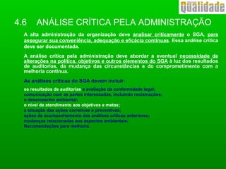 4.6 ANÁLISE CRÍTICA PELA ADMINISTRAÇÃO
A alta administração da organização deve analisar criticamente o SGA, para
assegurar sua conveniência, adequação e eficácia contínuas. Essa análise crítica
deve ser documentada.
A análise crítica pela administração deve abordar a eventual necessidade de
alterações na política, objetivos e outros elementos do SGA à luz dos resultados
de auditorias, da mudança das circunstâncias e do comprometimento com a
melhoria contínua.
As análises críticas do SGA devem incluir:
os resultados de auditorias e avaliação da conformidade legal;
comunicação com as partes interessadas, incluindo reclamações;
o desempenho ambiental;
o nível de atendimento aos objetivos e metas;
a situação das ações corretivas e preventivas;
ações de acompanhamento das análises criticas anteriores;
mudanças relacionadas aos aspectos ambientais;
Recomendações para melhoria.
 