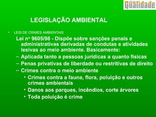 • LEIS DE CRIMES AMBIENTAIS
Lei no
9605/98 - Dispõe sobre sanções penais e
administrativas derivadas de condutas e atividades
lesivas ao meio ambiente. Basicamente:
– Aplicada tanto a pessoas jurídicas a quanto físicas
– Penas privativas de liberdade ou restritivas de direito
– Crimes contra o meio ambiente
• Crimes contra a fauna, flora, poluição e outros
crimes ambientais
• Danos aos parques, incêndios, corte árvores
• Toda poluição é crime
LEGISLAÇÃO AMBIENTAL
 