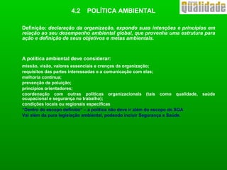 Definição: declaração da organização, expondo suas intenções e princípios em
relação ao seu desempenho ambiental global, que provenha uma estrutura para
ação e definição de seus objetivos e metas ambientais.
A política ambiental deve considerar:
missão, visão, valores essenciais e crenças da organização;
requisitos das partes interessadas e a comunicação com elas;
melhoria contínua;
prevenção de poluição;
princípios orientadores;
coordenação com outras políticas organizacionais (tais como qualidade, saúde
ocupacional e segurança no trabalho);
condições locais ou regionais específicas
“Dentro do escopo definido” – a política não deve ir além do escopo do SGA
Vai além da pura legislação ambiental, podendo incluir Segurança e Saúde.
4.2 POLÍTICA AMBIENTAL
 
