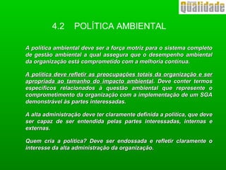 4.2 POLÍTICA AMBIENTAL
A política ambiental deve ser a força motriz para o sistema completoA política ambiental deve ser a força motriz para o sistema completo
de gestão ambiental a qual assegura que o desempenho ambientalde gestão ambiental a qual assegura que o desempenho ambiental
da organização está comprometido com a melhoria contínua.da organização está comprometido com a melhoria contínua.
A política deve refletir as preocupações totais da organização e serA política deve refletir as preocupações totais da organização e ser
apropriada ao tamanho do impacto ambientalapropriada ao tamanho do impacto ambiental. Deve conter termos. Deve conter termos
específicos relacionados à questão ambiental que represente oespecíficos relacionados à questão ambiental que represente o
comprometimento da organização com a implementação de um SGAcomprometimento da organização com a implementação de um SGA
demonstrável às partes interessadas.demonstrável às partes interessadas.
A alta administração deve ter claramente definida a política, que deveA alta administração deve ter claramente definida a política, que deve
ser capaz de ser entendida pelas partes interessadas, internas eser capaz de ser entendida pelas partes interessadas, internas e
externas.externas.
Quem cria a política? Deve ser endossada e refletir claramente oQuem cria a política? Deve ser endossada e refletir claramente o
interesse da alta administração da organização.interesse da alta administração da organização.
 