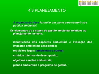 4.3 PLANEJAMENTO
A organização deve formular um plano para cumprir sua
política ambiental.
Os elementos do sistema de gestão ambiental relativos aoOs elementos do sistema de gestão ambiental relativos ao
planejamento incluem:planejamento incluem:
identificação dos aspectos ambientais e avaliação dos
impactos ambientais associados;
requisitos legais (ambientais e outros);
critérios internos de desempenho;
objetivos e metas ambientais;
planos ambientais e programa de gestão.
 