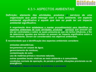4.3.1- ASPECTOS AMBIENTAIS
Definição: elemento das atividades, produtos e serviços de uma
organização que pode interagir com o meio ambiente. Um aspecto
ambiental significativo é aquele que tem ou pode ter um impacto
ambiental significativo.
A organização deve estabelecer e manter procedimento(s) para identificar os
aspectos ambientais de suas atividades, produtos e serviços que possam por
ela ser controlados e sobre os quais presume-se que ela tenha influência, a fim
de determinar aqueles que tenham ou possam ter impacto significativo sobre o
meio ambiente. Devem ser considerados nos objetivos ambientais.
É recomendado que a identificação dos aspectos ambientais considere:
emissões atmosféricas;
lançamentos em corpos de água;
gerenciamento de resíduos;
contaminação do solo;
uso de matérias-primas e recursos naturais;
outras questões locais relativas ao meio ambiente e à comunidade.
condições normais de operação, de parada e partida, situações previsíveis ou de
emergência
Alterações e desenvolvimento de produtos e processos
 