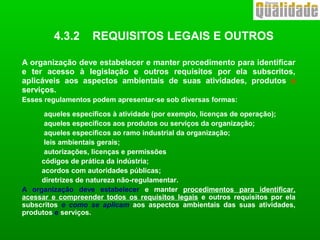 4.3.2 REQUISITOS LEGAIS E OUTROS
A organização deve estabelecer e manter procedimento para identificar
e ter acesso à legislação e outros requisitos por ela subscritos,
aplicáveis aos aspectos ambientais de suas atividades, produtos e
serviços.
Esses regulamentos podem apresentar-se sob diversas formas:
aqueles específicos à atividade (por exemplo, licenças de operação);
aqueles específicos aos produtos ou serviços da organização;
aqueles específicos ao ramo industrial da organização;
leis ambientais gerais;
autorizações, licenças e permissões
códigos de prática da indústria;
acordos com autoridades públicas;
diretrizes de natureza não-regulamentar.
A organização deve estabelecer e manter procedimentos para identificar,
acessar e compreender todos os requisitos legais e outros requisitos por ela
subscritos e como se aplicam aos aspectos ambientais das suas atividades,
produtos e serviços.
 