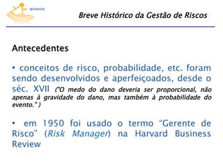 Breve Histórico da Gestão de Riscos

Antecedentes

•  conceitos de risco, probabilidade, etc. foram
sendo desenvolvidos e aperfeiçoados, desde o
séc. XVII ("O medo do dano deveria ser proporcional, não
apenas à gravidade do dano, mas também à probabilidade do
evento." )

•  em 1950 foi usado o termo “Gerente de
Risco” (Risk Manager) na Harvard Business
Review

 