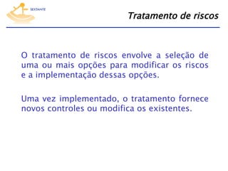 Tratamento de riscos

O tratamento de riscos envolve a seleção de
uma ou mais opções para modificar os riscos
e a implementação dessas opções.
Uma vez implementado, o tratamento fornece
novos controles ou modifica os existentes.

 