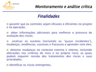 Monitoramento e análise crítica

Finalidades
o  garantir que os controles sejam eficazes e eficientes no projeto
e na operação;

o  obter informações adicionais para melhorar o processo de
avaliação dos riscos;

o 

analisar os eventos (incluindo os “quase incidentes”),
mudanças, tendências, sucessos e fracassos e aprender com eles;

o  detectar mudanças no contexto externo e interno, incluindo

alterações nos critérios de risco e no próprio risco, as quais
podem requerer revisão dos tratamentos dos riscos e suas
prioridades;

o  identificar os riscos emergentes.

 