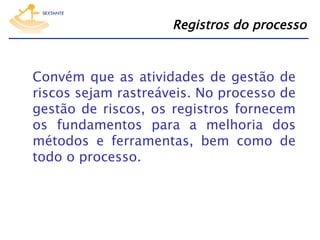 Registros do processo

Convém que as atividades de gestão de
riscos sejam rastreáveis. No processo de
gestão de riscos, os registros fornecem
os fundamentos para a melhoria dos
métodos e ferramentas, bem como de
todo o processo.

 