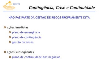 Contingência, Crise e Continuidade
NÃO FAZ PARTE DA GESTÃO DE RISCOS PROPRIAMENTE DITA.
  ações imediatas
  plano de emergência
  plano de contingência
  gestão de crises
  ações subseqüentes
  plano de continuidade dos negócios

 