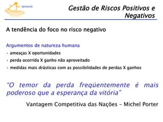 Gestão de Riscos Positivos e
Negativos
A tendência do foco no risco negativo
Argumentos de natureza humana
•  ameaças X oportunidades
•  perda ocorrida X ganho não aproveitado
•  medidas mais drásticas com as possibilidades de perdas X ganhos

“O temor da perda freqüentemente é mais
poderoso que a esperança da vitória”
Vantagem Competitiva das Nações – Michel Porter

 