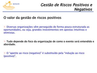 Gestão de Riscos Positivos e
Negativos
O valor da gestão de riscos positivos
  Diversas organizações vêm perseguido de forma pouca estruturada as
oportunidades, ou seja, grandes investimentos em apostas intuitivas e
otimistas.
  Tudo depende do foco da organização de como o evento será entendido e
abordado.
  O “apetite ao risco (negativo)” é substituído pela “indução ao risco
(positivo)”.

 