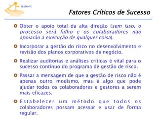 Fatores Críticos de Sucesso
  Obter o apoio total da alta direção (sem isso, o
processo será falho e os colaboradores não
apoiarão a execução de qualquer coisa).
  Incorporar a gestão do risco no desenvolvimento e
revisão dos planos corporativos de negócio.
  Realizar auditorias e análises críticas é vital para o
sucesso contínuo do programa de gestão de risco.
  Passar a mensagem de que a gestão de risco não é
apenas outro modismo, mas é algo que pode
ajudar todos os colaboradores e gestores a serem
mais eficazes.
  E s t a b e l e c e r u m m é t o d o q u e t o d o s o s
colaboradores possam acessar e usar de forma
regular.

 