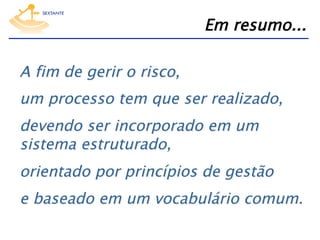 Em resumo...
A fim de gerir o risco,
um processo tem que ser realizado,
devendo ser incorporado em um
sistema estruturado,
orientado por princípios de gestão
e baseado em um vocabulário comum.

 