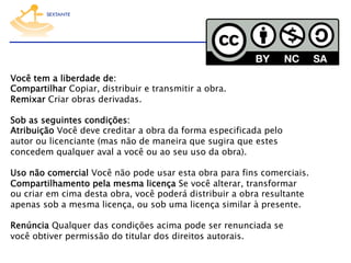 Você tem a liberdade de:
Compartilhar Copiar, distribuir e transmitir a obra.
Remixar Criar obras derivadas.
 
Sob as seguintes condições:
Atribuição Você deve creditar a obra da forma especificada pelo
autor ou licenciante (mas não de maneira que sugira que estes
concedem qualquer aval a você ou ao seu uso da obra).
 
Uso não comercial Você não pode usar esta obra para fins comerciais.
Compartilhamento pela mesma licença Se você alterar, transformar
ou criar em cima desta obra, você poderá distribuir a obra resultante
apenas sob a mesma licença, ou sob uma licença similar à presente.
 
Renúncia Qualquer das condições acima pode ser renunciada se
você obtiver permissão do titular dos direitos autorais.

 