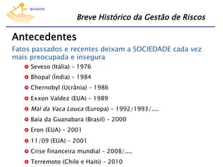 Breve Histórico da Gestão de Riscos

Antecedentes

Fatos passados e recentes deixam a SOCIEDADE cada vez
mais preocupada e insegura
  Seveso (Itália) – 1976

  Bhopal (Índia) – 1984
  Chernobyl (Ucrânia) – 1986
  Exxon Valdez (EUA) – 1989
  Mal da Vaca Louca (Europa) – 1992/1993/....
  Baía da Guanabara (Brasil) – 2000
  Eron (EUA) – 2001
  11/09 (EUA) – 2001
  Crise financeira mundial – 2008/....
  Terremoto (Chile e Haiti) – 2010

 