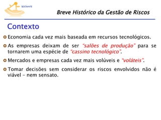 Breve Histórico da Gestão de Riscos

Contexto
  Economia cada vez mais baseada em recursos tecnológicos.
  As empresas deixam de ser “salões de produção” para se

tornarem uma espécie de “cassino tecnológico”.

  Mercados e empresas cada vez mais volúveis e “voláteis”.
  Tomar decisões sem considerar os riscos envolvidos não é

viável – nem sensato.

 