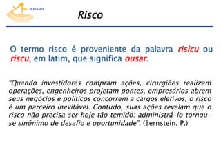 Risco
O termo risco é proveniente da palavra risicu ou
riscu, em latim, que significa ousar.
“Quando investidores compram ações, cirurgiões realizam
operações, engenheiros projetam pontes, empresários abrem
seus negócios e políticos concorrem a cargos eletivos, o risco
é um parceiro inevitável. Contudo, suas ações revelam que o
risco não precisa ser hoje tão temido: administrá-lo tornouse sinônimo de desafio e oportunidade”. (Bernstein, P.)

 