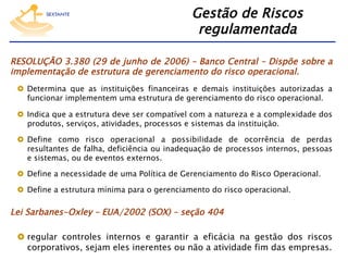 Gestão de Riscos
regulamentada
RESOLUÇÃO 3.380 (29 de junho de 2006) – Banco Central – Dispõe sobre a
implementação de estrutura de gerenciamento do risco operacional.
  Determina que as instituições financeiras e demais instituições autorizadas a
funcionar implementem uma estrutura de gerenciamento do risco operacional.
  Indica que a estrutura deve ser compatível com a natureza e a complexidade dos
produtos, serviços, atividades, processos e sistemas da instituição.
  Define como risco operacional a possibilidade de ocorrência de perdas
resultantes de falha, deficiência ou inadequação de processos internos, pessoas
e sistemas, ou de eventos externos.
  Define a necessidade de uma Política de Gerenciamento do Risco Operacional.
  Define a estrutura mínima para o gerenciamento do risco operacional.

Lei Sarbanes-Oxley – EUA/2002 (SOX) – seção 404
  regular controles internos e garantir a eficácia na gestão dos riscos
corporativos, sejam eles inerentes ou não a atividade fim das empresas.

 