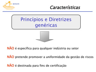 Características

Princípios e Diretrizes
genéricas

NÃO é específica para qualquer indústria ou setor
NÃO pretende promover a uniformidade da gestão de riscos
NÃO é destinada para fins de certificação

 