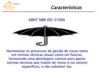 Características
ABNT NBR ISO 31000

Harmonizar os processos de gestão de riscos tanto
em normas técnicas atuais como em futuras,
fornecendo uma abordagem comum para apoiar
normas técnicas que tratem de riscos e/ou setores
específicos, e não substituí-las.

 