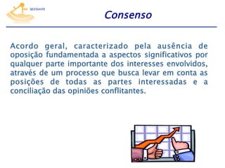 Consenso
Acordo geral, caracterizado pela ausência de
oposição fundamentada a aspectos significativos por
qualquer parte importante dos interesses envolvidos,
através de um processo que busca levar em conta as
posições de todas as partes interessadas e a
conciliação das opiniões conflitantes.

 