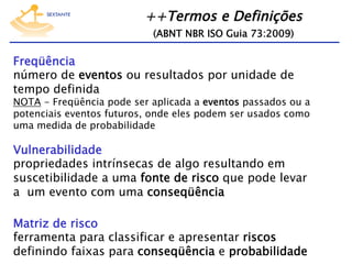 ++Termos e Definições  
(ABNT NBR ISO Guia 73:2009)

Freqüência
número de eventos ou resultados por unidade de
tempo definida

NOTA - Freqüência pode ser aplicada a eventos passados ou a
potenciais eventos futuros, onde eles podem ser usados como
uma medida de probabilidade

Vulnerabilidade
propriedades intrínsecas de algo resultando em
suscetibilidade a uma fonte de risco que pode levar
a um evento com uma conseqüência
Matriz de risco
ferramenta para classificar e apresentar riscos
definindo faixas para conseqüência e probabilidade

 