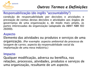 Outros Termos e Definições
Responsabilização (do inglês “accountability”)

condição de responsabilidade por decisões e atividades e
prestação de contas destas decisões e atividades aos órgãos de
governança de uma organização e, de modo mais amplo, às
partes interessadas da organização (adaptado da ABNT NBR ISO
26000).

Aspecto
Elemento das atividades ou produtos e serviços de uma
organização. (Por exemplo: aspecto ambiental do processo de
lavagem de carros; aspecto da responsabilidade social da
implantação de uma nova indústria.)

Impacto
Qualquer modificação, adversa ou benéfica, nas
relações, processos, atividades, produtos e serviços de
uma organização, resultante de um aspecto.

 