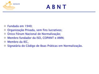 ABNT
 
 
 
 
 
 

Fundada em 1940;
Organização Privada, sem fins lucrativos;
Único Fórum Nacional de Normalização;
Membro fundador da ISO, COPANT e AMN;
Membro da IEC,
Signatária do Código de Boas Práticas em Normalização.

 