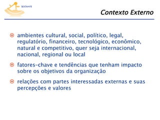 Contexto Externo
  ambientes cultural, social, político, legal,
regulatório, financeiro, tecnológico, econômico,
natural e competitivo, quer seja internacional,
nacional, regional ou local
  fatores–chave e tendências que tenham impacto
sobre os objetivos da organização
  relações com partes interessadas externas e suas
percepções e valores

 