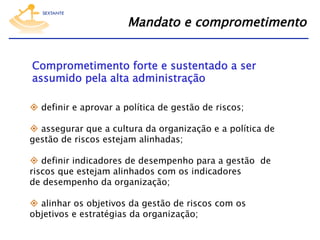 Mandato e comprometimento
Comprometimento forte e sustentado a ser
assumido pela alta administração
  definir e aprovar a política de gestão de riscos;
  assegurar que a cultura da organização e a política de
gestão de riscos estejam alinhadas;
  definir indicadores de desempenho para a gestão de
riscos que estejam alinhados com os indicadores  
de desempenho da organização;
  alinhar os objetivos da gestão de riscos com os
objetivos e estratégias da organização;

 