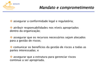 Mandato e comprometimento
  assegurar a conformidade legal e regulatória;
  atribuir responsabilidades nos níveis apropriados
dentro da organização;
  assegurar que os recursos necessários sejam alocados
para a gestão de riscos;
  comunicar os benefícios da gestão de riscos a todas as
partes interessadas; e
  assegurar que a estrutura para gerenciar riscos
continue a ser apropriada.

 