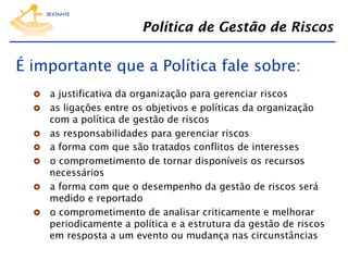 Política de Gestão de Riscos

É importante que a Política fale sobre:
  a justificativa da organização para gerenciar riscos

  as ligações entre os objetivos e políticas da organização
 
 
 
 
 

com a política de gestão de riscos
as responsabilidades para gerenciar riscos
a forma com que são tratados conflitos de interesses
o comprometimento de tornar disponíveis os recursos
necessários
a forma com que o desempenho da gestão de riscos será
medido e reportado
o comprometimento de analisar criticamente e melhorar
periodicamente a política e a estrutura da gestão de riscos
em resposta a um evento ou mudança nas circunstâncias

 