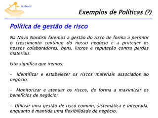 Exemplos de Políticas (?)
Política de gestão de risco
Na Novo Nordisk faremos a gestão do risco de forma a permitir
o crescimento contínuo do nosso negócio e a proteger os
nossos colaboradores, bens, lucros e reputação contra perdas
materiais. 
Isto significa que iremos:
•  Identificar e estabelecer os riscos materiais associados ao
negócio;
•  Monitorizar e atenuar os riscos, de forma a maximizar os
benefícios de negócio;
•  Utilizar uma gestão de risco comum, sistemática e integrada,
enquanto é mantida uma flexibilidade de negócio.

 