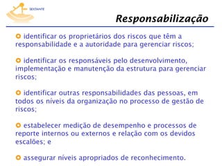 Responsabilização
  identificar os proprietários dos riscos que têm a
responsabilidade e a autoridade para gerenciar riscos;
  identificar os responsáveis pelo desenvolvimento,
implementação e manutenção da estrutura para gerenciar
riscos;
  identificar outras responsabilidades das pessoas, em
todos os níveis da organização no processo de gestão de
riscos;
  estabelecer medição de desempenho e processos de
reporte internos ou externos e relação com os devidos
escalões; e
  assegurar níveis apropriados de reconhecimento.

 