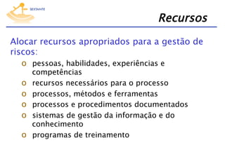 Recursos
Alocar recursos apropriados para a gestão de
riscos:
o  pessoas, habilidades, experiências e
o 
o 
o 
o 
o 

competências
recursos necessários para o processo
processos, métodos e ferramentas
processos e procedimentos documentados
sistemas de gestão da informação e do
conhecimento
programas de treinamento

 