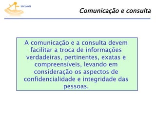 Comunicação e consulta

A comunicação e a consulta devem
facilitar a troca de informações
verdadeiras, pertinentes, exatas e
compreensíveis, levando em
consideração os aspectos de
confidencialidade e integridade das
pessoas.

 