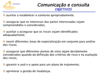 Comunicação e consulta 
OBJETIVOS

  auxiliar a estabelecer o contexto apropriadamente;
  assegurar que os interesses das partes interessadas sejam
compreendidos e considerados;
  auxiliar a assegurar que os riscos sejam identificados
adequadamente;
  reunir diferentes áreas de especialização em conjunto para análise
dos riscos;
  assegurar que diferentes pontos de vista sejam devidamente
considerados quando da definição dos critérios de risco e na avaliação
dos riscos;
  garantir o aval e o apoio para um plano de tratamento;
  aprimorar a gestão de mudanças.

 