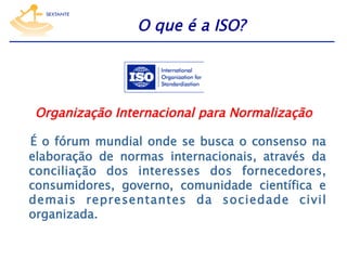 O que é a ISO?

Organização Internacional para Normalização
É o fórum mundial onde se busca o consenso na
elaboração de normas internacionais, através da
conciliação dos interesses dos fornecedores,
consumidores, governo, comunidade científica e
demais representantes da sociedade civil
organizada.

 