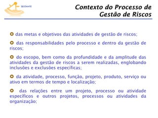 Contexto do Processo de
Gestão de Riscos
  das metas e objetivos das atividades de gestão de riscos;
  das responsabilidades pelo processo e dentro da gestão de
riscos;

  do escopo, bem como da profundidade e da amplitude das
atividades da gestão de riscos a serem realizadas, englobando
inclusões e exclusões específicas;

  da atividade, processo, função, projeto, produto, serviço ou
ativo em termos de tempo e localização;

  das relações entre um projeto, processo ou atividade

específicos e outros projetos, processos ou atividades da
organização;

 