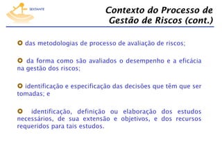 Contexto do Processo de
Gestão de Riscos (cont.)
  das metodologias de processo de avaliação de riscos;
  da forma como são avaliados o desempenho e a eficácia
na gestão dos riscos;

  identificação e especificação das decisões que têm que ser
tomadas; e

identificação, definição ou elaboração dos estudos
necessários, de sua extensão e objetivos, e dos recursos
requeridos para tais estudos.

 

 