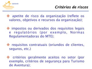 Critérios de riscos
  apetite de risco da organização (reflete os
valores, objetivos e recursos da organização);
  impostos ou derivados dos requisitos legais
e regulatórios (por exemplo, Normas
Regulamentadoras do MTE);
  requisitos contratuais (oriundos de clientes,
seguros, etc.)
  critérios geralmente aceitos no setor (por
exemplo, critérios de segurança para Turismo
de Aventura);

 