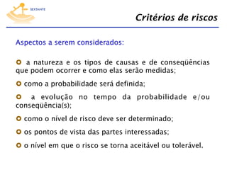 Critérios de riscos
Aspectos a serem considerados:
  a natureza e os tipos de causas e de conseqüências
que podem ocorrer e como elas serão medidas;
  como a probabilidade será definida;
  a evolução no tempo da probabilidade e/ou
conseqüência(s);
  como o nível de risco deve ser determinado;
  os pontos de vista das partes interessadas;
  o nível em que o risco se torna aceitável ou tolerável.

 