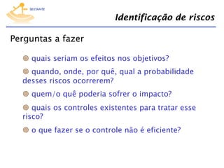 Identificação de riscos
Perguntas a fazer
  quais seriam os efeitos nos objetivos?
  quando, onde, por quê, qual a probabilidade
desses riscos ocorrerem?
  quem/o quê poderia sofrer o impacto?
  quais os controles existentes para tratar esse
risco?
  o que fazer se o controle não é eficiente?

 